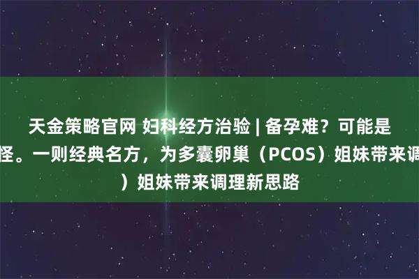 天金策略官网 妇科经方治验 | 备孕难？可能是痰湿在作怪。一则经典名方，为多囊卵巢（PCOS）姐妹带来调理新思路