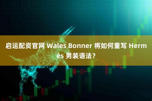 启运配资官网 Wales Bonner 将如何重写 Hermès 男装语法？