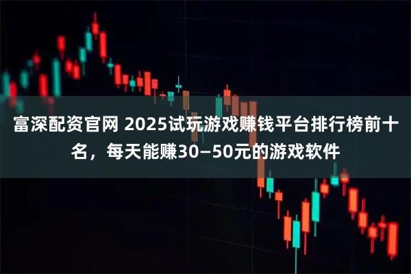 富深配资官网 2025试玩游戏赚钱平台排行榜前十名，每天能赚30—50元的游戏软件