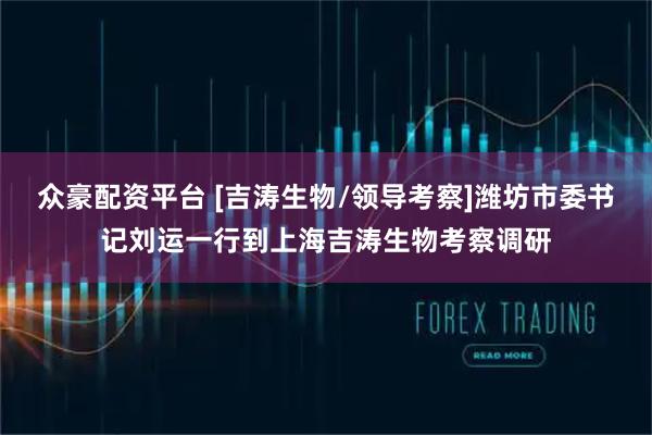 众豪配资平台 [吉涛生物/领导考察]潍坊市委书记刘运一行到上海吉涛生物考察调研