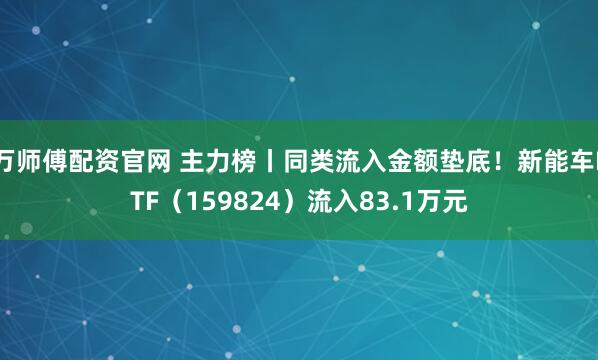 万师傅配资官网 主力榜丨同类流入金额垫底！新能车ETF（159824）流入83.1万元
