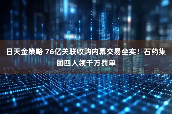 日天金策略 76亿关联收购内幕交易坐实！石药集团四人领千万罚单