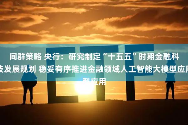间群策略 央行：研究制定“十五五”时期金融科技发展规划 稳妥有序推进金融领域人工智能大模型应用