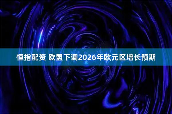 恒指配资 欧盟下调2026年欧元区增长预期