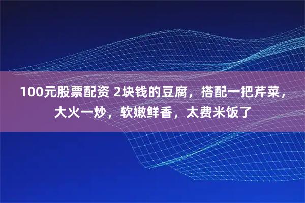 100元股票配资 2块钱的豆腐，搭配一把芹菜，大火一炒，软嫩鲜香，太费米饭了