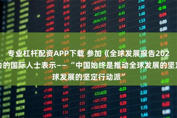 专业杠杆配资APP下载 参加《全球发展报告2025》发布会的国际人士表示—— “中国始终是推动全球发展的坚定行动派”