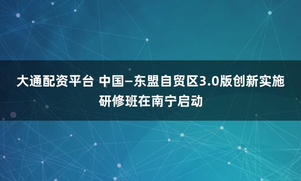 大通配资平台 中国—东盟自贸区3.0版创新实施研修班在南宁启动
