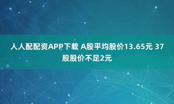 人人配配资APP下载 A股平均股价13.65元 37股股价不足2元