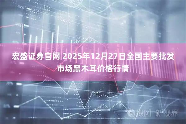 宏盛证券官网 2025年12月27日全国主要批发市场黑木耳价格行情