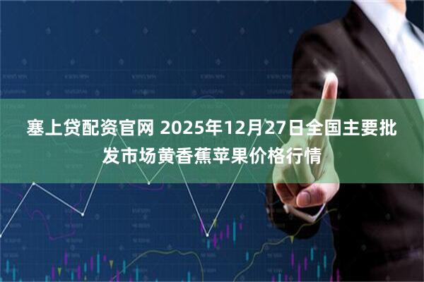 塞上贷配资官网 2025年12月27日全国主要批发市场黄香蕉苹果价格行情