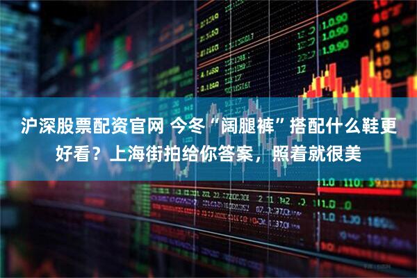 沪深股票配资官网 今冬“阔腿裤”搭配什么鞋更好看？上海街拍给你答案，照着就很美