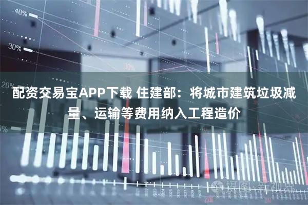 配资交易宝APP下载 住建部：将城市建筑垃圾减量、运输等费用纳入工程造价