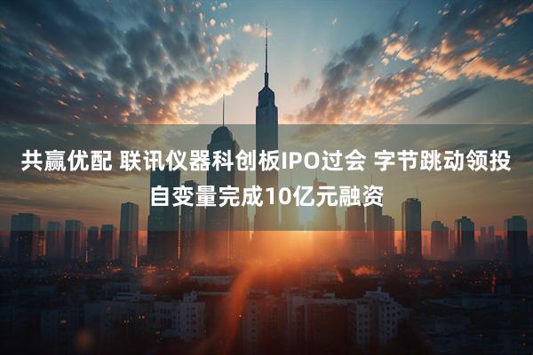 共赢优配 联讯仪器科创板IPO过会 字节跳动领投自变量完成10亿元融资