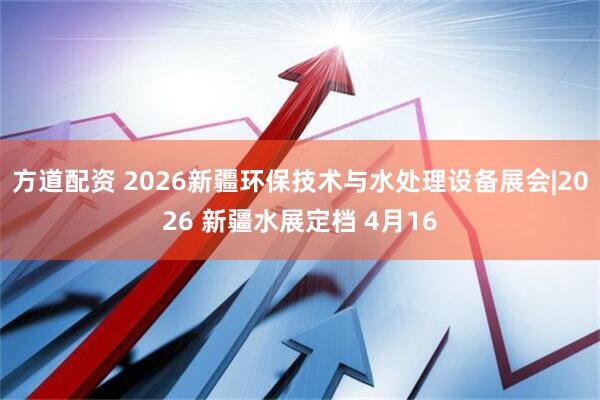 方道配资 2026新疆环保技术与水处理设备展会|2026 新疆水展定档 4月16