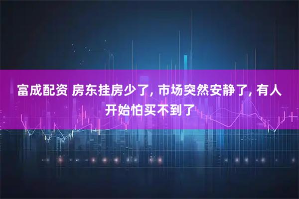 富成配资 房东挂房少了, 市场突然安静了, 有人开始怕买不到了