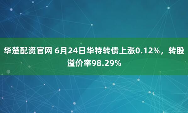 华楚配资官网 6月24日华特转债上涨0.12%，转股溢价率98.29%