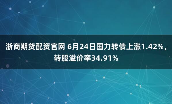 浙商期货配资官网 6月24日国力转债上涨1.42%，转股溢价率34.91%
