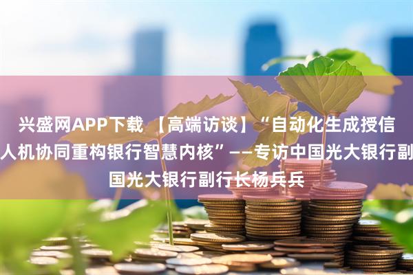 兴盛网APP下载 【高端访谈】“自动化生成授信尽调报告，人机协同重构银行智慧内核”——专访中国光大银行副行长杨兵兵