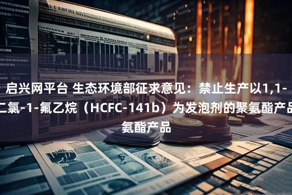 启兴网平台 生态环境部征求意见：禁止生产以1,1-二氯-1-氟乙烷（HCFC-141b）为发泡剂的聚氨酯产品