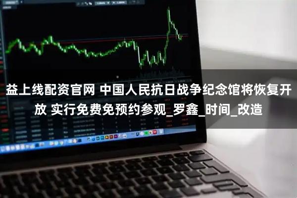 益上线配资官网 中国人民抗日战争纪念馆将恢复开放 实行免费免预约参观_罗鑫_时间_改造