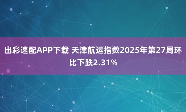 出彩速配APP下载 天津航运指数2025年第27周环比下跌2.31%