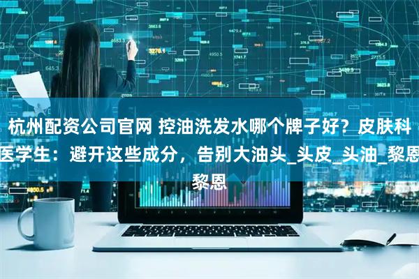 杭州配资公司官网 控油洗发水哪个牌子好？皮肤科医学生：避开这些成分，告别大油头_头皮_头油_黎恩