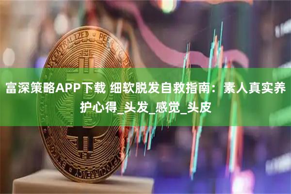 富深策略APP下载 细软脱发自救指南：素人真实养护心得_头发_感觉_头皮