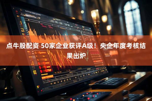 点牛股配资 50家企业获评A级！央企年度考核结果出炉