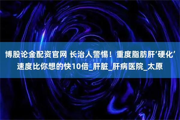 博股论金配资官网 长治人警惕！重度脂肪肝‘硬化’速度比你想的快10倍_肝脏_肝病医院_太原