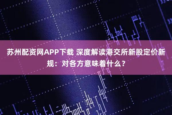 苏州配资网APP下载 深度解读港交所新股定价新规：对各方意味着什么？