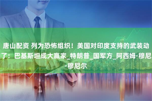 唐山配资 列为恐怖组织！美国对印度支持的武装动刀了：巴基斯坦成大赢家_特朗普_国军方_阿西姆·穆尼尔