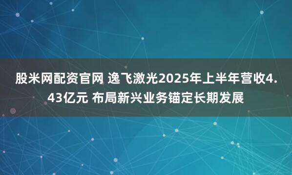 股米网配资官网 逸飞激光2025年上半年营收4.43亿元 布局新兴业务锚定长期发展