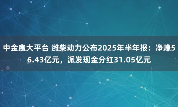 中金宸大平台 潍柴动力公布2025年半年报：净赚56.43亿元，派发现金分红31.05亿元