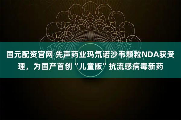 国元配资官网 先声药业玛氘诺沙韦颗粒NDA获受理，为国产首创“儿童版”抗流感病毒新药