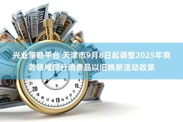 兴业策略平台 天津市9月8日起调整2025年商务领域部分消费品以旧换新活动政策