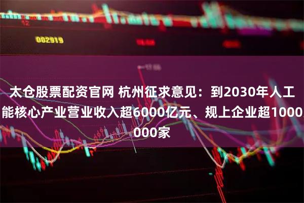 太仓股票配资官网 杭州征求意见：到2030年人工智能核心产业营业收入超6000亿元、规上企业超1000家