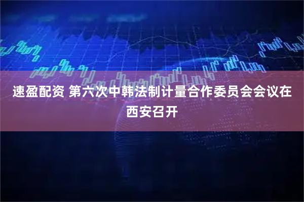 速盈配资 第六次中韩法制计量合作委员会会议在西安召开