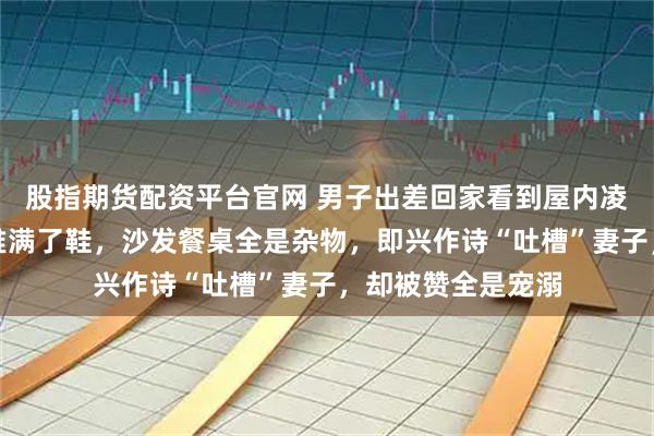 股指期货配资平台官网 男子出差回家看到屋内凌乱场景,楼梯间堆满了鞋,沙发餐桌全是杂物,即兴作诗“吐槽”妻子,却被赞全是宠溺