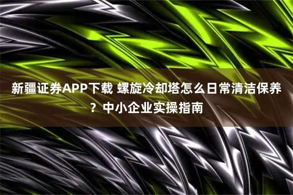 新疆证券APP下载 螺旋冷却塔怎么日常清洁保养？中小企业实操指南