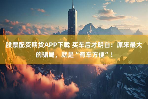 股票配资期货APP下载 买车后才明白：原来最大的骗局，就是“有车方便”！
